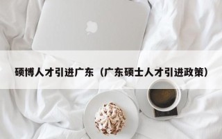 硕博人才引进广东（广东硕士人才引进政策）