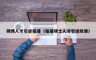 硕博人才引进福建（福建硕士人才引进政策）