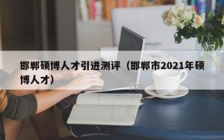 邯郸硕博人才引进测评（邯郸市2021年硕博人才）