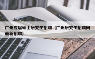广州应届硕士研究生招聘（广州研究生招聘网最新招聘）