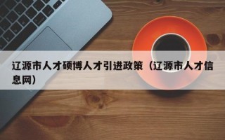辽源市人才硕博人才引进政策（辽源市人才信息网）