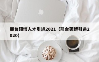 邢台硕博人才引进2021（邢台硕博引进2020）