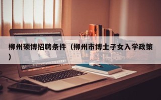柳州硕博招聘条件（柳州市博士子女入学政策）