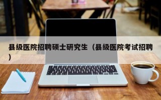 县级医院招聘硕士研究生（县级医院考试招聘）