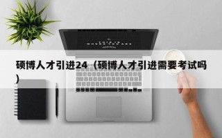 硕博人才引进24（硕博人才引进需要考试吗）