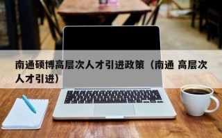 南通硕博高层次人才引进政策（南通 高层次人才引进）