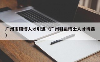 广州市硕博人才引进（广州引进博士人才待遇）