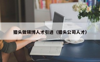 猎头做硕博人才引进（猎头公司人才）