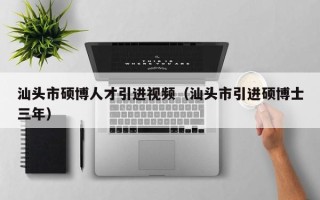 汕头市硕博人才引进视频（汕头市引进硕博士三年）
