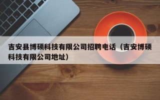 吉安县博硕科技有限公司招聘电话（吉安博硕科技有限公司地址）
