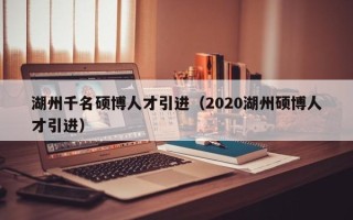 湖州千名硕博人才引进（2020湖州硕博人才引进）