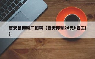 吉安县博硕厂招聘（吉安博硕24元h普工j）