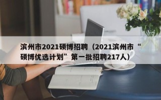 滨州市2021硕博招聘（2021滨州市“硕博优选计划”第一批招聘217人）