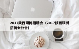 2017陕西硕博招聘会（2017陕西硕博招聘会公告）