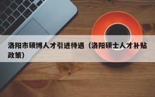 洛阳市硕博人才引进待遇（洛阳硕士人才补贴政策）