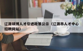 辽源硕博人才引进政策公示（辽源市人才中心招聘网站）