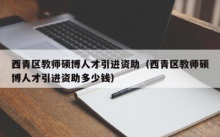 西青区教师硕博人才引进资助（西青区教师硕博人才引进资助多少钱）