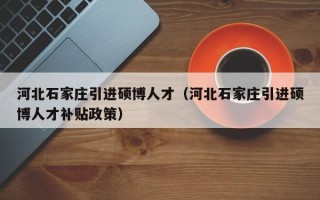 河北石家庄引进硕博人才（河北石家庄引进硕博人才补贴政策）