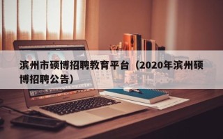 滨州市硕博招聘教育平台（2020年滨州硕博招聘公告）