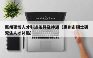 惠州硕博人才引进条件及待遇（惠州市硕士研究生人才补贴）