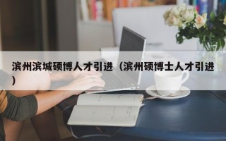 滨州滨城硕博人才引进（滨州硕博士人才引进）