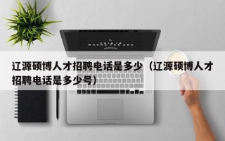 辽源硕博人才招聘电话是多少（辽源硕博人才招聘电话是多少号）