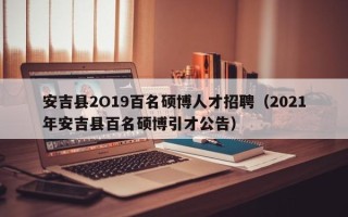 安吉县2O19百名硕博人才招聘（2021年安吉县百名硕博引才公告）