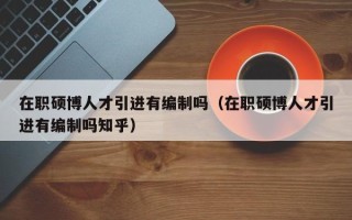 在职硕博人才引进有编制吗（在职硕博人才引进有编制吗知乎）