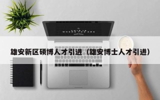 雄安新区硕博人才引进（雄安博士人才引进）
