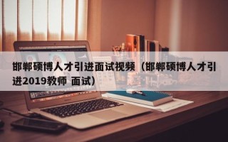 邯郸硕博人才引进面试视频（邯郸硕博人才引进2019教师 面试）