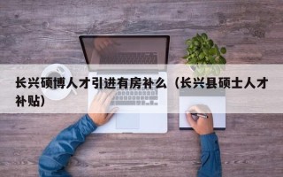 长兴硕博人才引进有房补么（长兴县硕士人才补贴）