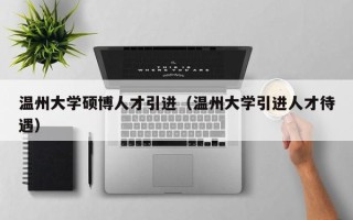 温州大学硕博人才引进（温州大学引进人才待遇）