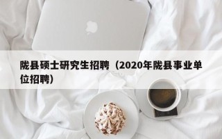 陇县硕士研究生招聘（2020年陇县事业单位招聘）
