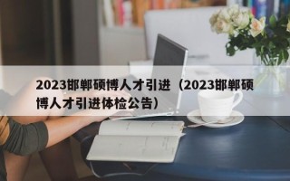 2023邯郸硕博人才引进（2023邯郸硕博人才引进体检公告）