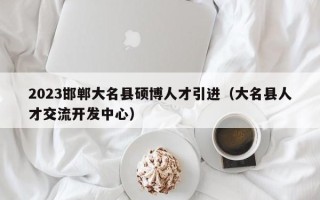 2023邯郸大名县硕博人才引进（大名县人才交流开发中心）