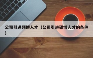 公司引进硕博人才（公司引进硕博人才的条件）