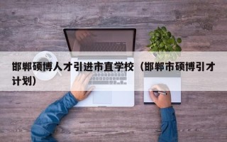 邯郸硕博人才引进市直学校（邯郸市硕博引才计划）