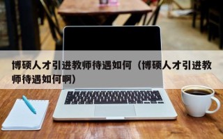博硕人才引进教师待遇如何（博硕人才引进教师待遇如何啊）