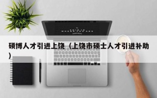 硕博人才引进上饶（上饶市硕士人才引进补助）