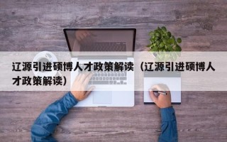 辽源引进硕博人才政策解读（辽源引进硕博人才政策解读）