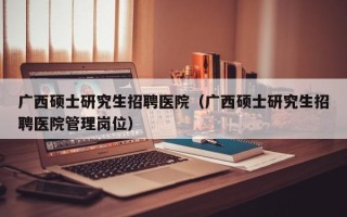 广西硕士研究生招聘医院（广西硕士研究生招聘医院管理岗位）