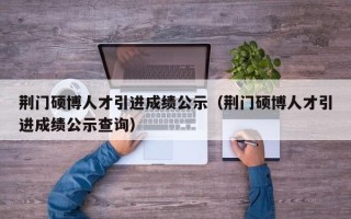 荆门硕博人才引进成绩公示（荆门硕博人才引进成绩公示查询）