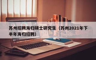 苏州招聘海归硕士研究生（苏州2021年下半年海归招聘）