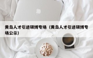 黄岛人才引进硕博专场（黄岛人才引进硕博专场公示）