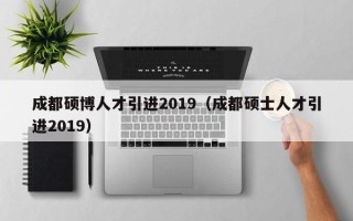 成都硕博人才引进2019（成都硕士人才引进2019）
