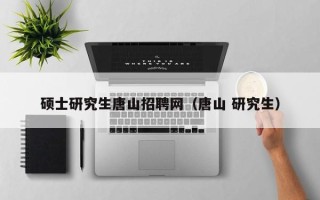 硕士研究生唐山招聘网（唐山 研究生）