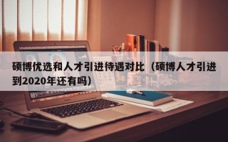 硕博优选和人才引进待遇对比（硕博人才引进到2020年还有吗）