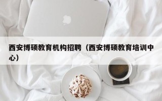 西安博硕教育机构招聘（西安博硕教育培训中心）