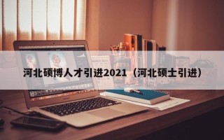 河北硕博人才引进2021（河北硕士引进）