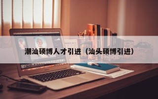 潮汕硕博人才引进（汕头硕博引进）